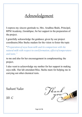 Page 1 of 11
Acknowledgement
I express my sincere gratitude to, Mrs. Aradhna Shahi, Principal,
RPM Academy, Gorakhpur, for her support in the preparation of
the project.
I gratefully acknowledge the guidance given by our project
coordinator,Miss Sneha madam for the vision to foster the topic
“Preparation of soya bean milk and its comparison with the
natural milk with respect to curd formation, effectof temperature
and taste,”
to me and also for her encouragement in complementing the
project.
I also want to acknowledge my mother for her support in making
soya milk. Our lab attendant Miss. Sneha mam for helping me in
carrying out other chemical tests.
Sushant Yadav
XII -C
 