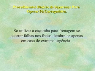Procedimentos Básicos de Segurança ParaProcedimentos Básicos de Segurança Para
Operar Pá Carregadeira.Operar Pá Carregadeira.
Só utilizar a caçamba para frenagem se
ocorrer falhas nos freios, lembre-se apenas
em caso de extrema urgência .
 