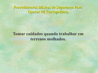 Procedimentos Básicos de Segurança ParaProcedimentos Básicos de Segurança Para
Operar Pá Carregadeira.Operar Pá Carregadeira.
Tomar cuidados quando trabalhar em
terrenos molhados.
 
