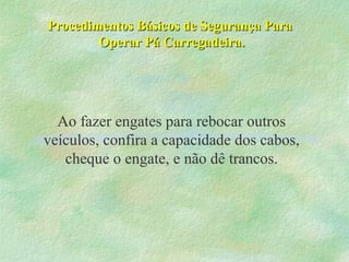 Procedimentos Básicos de Segurança ParaProcedimentos Básicos de Segurança Para
Operar Pá Carregadeira.Operar Pá Carregadeira.
Ao fazer engates para rebocar outros
veículos, confira a capacidade dos cabos,
cheque o engate, e não dê trancos.
 