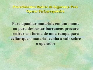 Procedimentos Básicos de Segurança ParaProcedimentos Básicos de Segurança Para
Operar Pá Carregadeira.Operar Pá Carregadeira.
Para apanhar materiais em um monte
ou para desbastar barrancos procure
retirar em forma de uma rampa para
evitar que o material venha a cair sobre
o operador
 