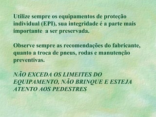 Utilize sempre os equipamentos de proteção
individual (EPI), sua integridade é a parte mais
importante a ser preservada.
Observe sempre as recomendações do fabricante,
quanto a troca de pneus, rodas e manutenção
preventivas.
NÃO EXCEDA OS LIMEITES DO
EQUIPAMENTO, NÃO BRINQUE E ESTEJA
ATENTO AOS PEDESTRES
 