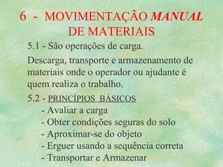 6  -  MOVIMENTAÇÃO MANUAL 
DE MATERIAIS
5.1 - São operações de carga.
Descarga, transporte e armazenamento de 
materiais onde o operador ou ajudante é 
quem realiza o trabalho.
5.2 - PRINCÍPIOS  BÁSICOS
- Avaliar a carga
- Obter condições seguras do solo
- Aproximar-se do objeto
- Erguer usando a sequência correta
- Transportar e Armazenar
 