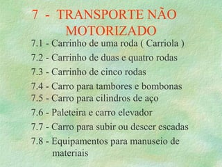 7  -  TRANSPORTE NÃO     
MOTORIZADO
7.1 - Carrinho de uma roda ( Carriola )
7.2 - Carrinho de duas e quatro rodas
7.3 - Carrinho de cinco rodas
7.4 - Carro para tambores e bombonas
7.5 - Carro para cilindros de aço
7.6 - Paleteira e carro elevador
7.7 - Carro para subir ou descer escadas
7.8 - Equipamentos para manuseio de 
   materiais
 