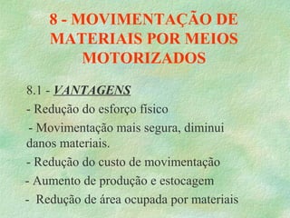 8 - MOVIMENTAÇÃO DE
MATERIAIS POR MEIOS
MOTORIZADOS
8.1 - VANTAGENS
- Redução do esforço físico
- Movimentação mais segura, diminui
danos materiais.
- Redução do custo de movimentação
- Aumento de produção e estocagem
- Redução de área ocupada por materiais
 