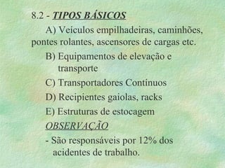 8.2 - TIPOS BÁSICOS
A) Veículos empilhadeiras, caminhões,
pontes rolantes, ascensores de cargas etc.
B) Equipamentos de elevação e
transporte
C) Transportadores Contínuos
D) Recipientes gaiolas, racks
E) Estruturas de estocagem
OBSERVAÇÃO
- São responsáveis por 12% dos
acidentes de trabalho.
 