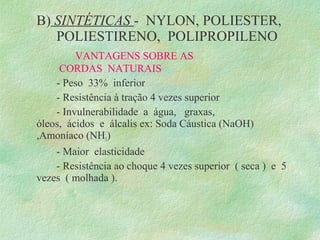 B) SINTÉTICAS - NYLON, POLIESTER,
POLIESTIRENO, POLIPROPILENO
VANTAGENS SOBRE AS
CORDAS NATURAIS
- Peso 33% inferior
- Resistência à tração 4 vezes superior
- Invulnerabilidade a água, graxas,
óleos, ácidos e álcalis ex: Soda Cáustica (NaOH)
,Amoníaco (NH3)
- Maior elasticidade
- Resistência ao choque 4 vezes superior ( seca ) e 5
vezes ( molhada ).
 