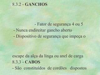 8.3.2 - GANCHOS
- Fator de segurança 4 ou 5
- Nunca endireitar gancho aberto
- Dispositivo de segurança que impeça o
escape da alça da linga ou anel de carga
8.3.3 - CABOS
- São constituídos de cordões dispostos
 