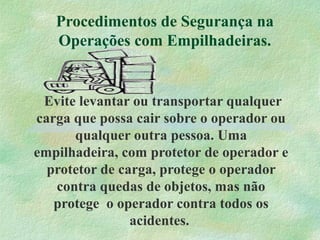 Procedimentos de Segurança na
Operações com Empilhadeiras.
Evite levantar ou transportar qualquer
carga que possa cair sobre o operador ou
qualquer outra pessoa. Uma
empilhadeira, com protetor de operador e
protetor de carga, protege o operador
contra quedas de objetos, mas não
protege o operador contra todos os
acidentes.
 