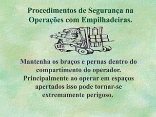 Procedimentos de Segurança na
Operações com Empilhadeiras.
Mantenha os braços e pernas dentro do
compartimento do operador.
Principalmente ao operar em espaços
apertados isso pode tornar-se
extremamente perigoso.
 