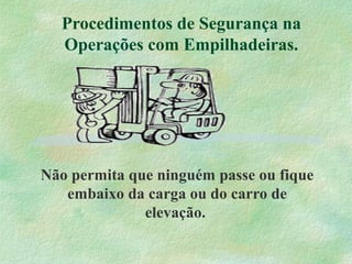 Procedimentos de Segurança na
Operações com Empilhadeiras.
Não permita que ninguém passe ou fique
embaixo da carga ou do carro de
elevação.
 