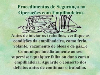 Procedimentos de Segurança na
Operações com Empilhadeiras.
Antes de iniciar os trabalhos, verifique as
condições da empilhadeira, como freio,
volante, vazamento de óleos e de gás...e
Comunique imediatamente ao seu
supervisor qualquer falha ou dano com a
empilhadeira. Aguarde o conserto dos
defeitos antes de continuar o trabalho.
 