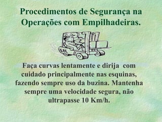 Procedimentos de Segurança na
Operações com Empilhadeiras.
Faça curvas lentamente e dirija com
cuidado principalmente nas esquinas,
fazendo sempre uso da buzina. Mantenha
sempre uma velocidade segura, não
ultrapasse 10 Km/h.
 