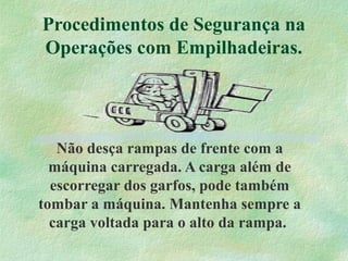Procedimentos de Segurança na
Operações com Empilhadeiras.
Não desça rampas de frente com a
máquina carregada. A carga além de
escorregar dos garfos, pode também
tombar a máquina. Mantenha sempre a
carga voltada para o alto da rampa.
 