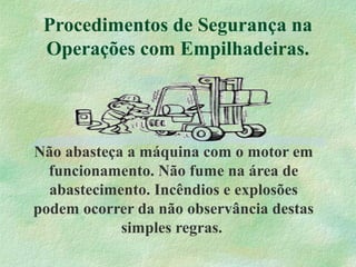 Procedimentos de Segurança na
Operações com Empilhadeiras.
Não abasteça a máquina com o motor em
funcionamento. Não fume na área de
abastecimento. Incêndios e explosões
podem ocorrer da não observância destas
simples regras.
 