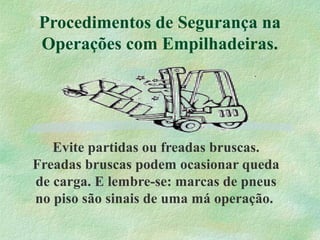 Procedimentos de Segurança na
Operações com Empilhadeiras.
Evite partidas ou freadas bruscas.
Freadas bruscas podem ocasionar queda
de carga. E lembre-se: marcas de pneus
no piso são sinais de uma má operação.
 