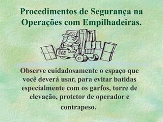 Procedimentos de Segurança na
Operações com Empilhadeiras.
Observe cuidadosamente o espaço que
você deverá usar, para evitar batidas
especialmente com os garfos, torre de
elevação, protetor de operador e
contrapeso.
 