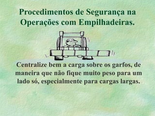 Procedimentos de Segurança na
Operações com Empilhadeiras.
Centralize bem a carga sobre os garfos, de
maneira que não fique muito peso para um
lado só, especialmente para cargas largas.
 