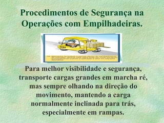 Procedimentos de Segurança na
Operações com Empilhadeiras.
Para melhor visibilidade e segurança,
transporte cargas grandes em marcha ré,
mas sempre olhando na direção do
movimento, mantendo a carga
normalmente inclinada para trás,
especialmente em rampas.
 