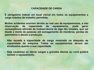 CAPACIDADE DE CARGA
É obrigatório indicar em local visível em todos os equipamentos a
carga máxima de trabalho permitida.
Muitos acidentes ocorrem devido ao mal uso de equipamentos, a não
observação da capacidade do equipamento, pode gerar
conseqüência advinda da inobservância de algo tão simples, que vai
desde a morte de pessoas até esmagamento de membros, perdas do
patrimônio e danos a produção.
- Não exceda a capacidade de carga mostrada na plaqueta de
capacidade da máquina. Todos os equipamentos devem ser
sinalizados quanto a sua capacidade.
- Seja cauteloso ao elevar cargas a grandes alturas ou você poderá
tombar o equipamento.
 