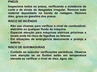 PNEUS
Inspecione todos os pneus, verificando a existência de
corte e de sinais de desgastes irregular. Remova todo
material depositado na banda de rodagem. Remova
óleo, graxa ou gasolina dos pneus.
RISCO DE INCÊNDIO
- Não use chamas para verificar o nível de combustível,
eletrólito ou qualquer fluído da máquina.
- Especial atenção para máquinas elétricas próximas a
locais onde há risco de fagulhas ou faíscas.
- Em situações de emergência desconecte e proteja a
bateria.
RISCO DE QUEIMADURAS
- Cuidado ao executar verificações periódicas. Observe
com atenção se os fluídos estão em temperatura
elevada ao verificar o nível de óleo, água, etc.
 