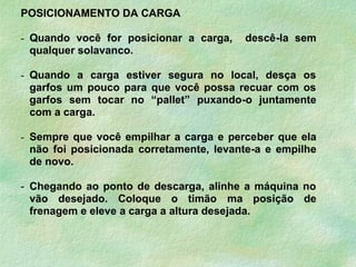 POSICIONAMENTO DA CARGA
- Quando você for posicionar a carga, descê-la sem
qualquer solavanco.
- Quando a carga estiver segura no local, desça os
garfos um pouco para que você possa recuar com os
garfos sem tocar no “pallet” puxando-o juntamente
com a carga.
- Sempre que você empilhar a carga e perceber que ela
não foi posicionada corretamente, levante-a e empilhe
de novo.
- Chegando ao ponto de descarga, alinhe a máquina no
vão desejado. Coloque o timão ma posição de
frenagem e eleve a carga a altura desejada.
 