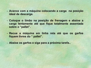 - Avance com a máquina colocando a carga na posição
ideal de descarga.
- Coloque o timão na posição de frenagem e abaixe a
carga lentamente até que fique totalmente assentada
sobre o “pallet”.
- Recue a máquina em linha reta até que os garfos
fiquem livres do “ pallet”.
- Abaixe os garfos e siga para a próxima tarefa..
 