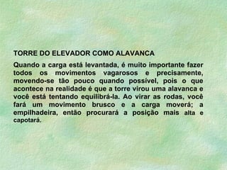 TORRE DO ELEVADOR COMO ALAVANCA
Quando a carga está levantada, é muito importante fazer
todos os movimentos vagarosos e precisamente,
movendo-se tão pouco quando possível, pois o que
acontece na realidade é que a torre virou uma alavanca e
você está tentando equilibrá-la. Ao virar as rodas, você
fará um movimento brusco e a carga moverá; a
empilhadeira, então procurará a posição mais alta e
capotará.
 