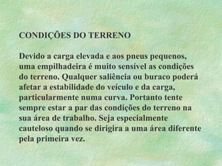 CONDIÇÕES DO TERRENO
Devido a carga elevada e aos pneus pequenos,
uma empilhadeira é muito sensível as condições
do terreno. Qualquer saliência ou buraco poderá
afetar a estabilidade do veículo e da carga,
particularmente numa curva. Portanto tente
sempre estar a par das condições do terreno na
sua área de trabalho. Seja especialmente
cauteloso quando se dirigira a uma área diferente
pela primeira vez.
 