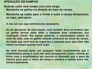 OPERAÇÃO EM RAMPAS
Quando subir uma rampa com uma carga:
- Mantenha os garfos na direção do topo da rampa.
- Mantenha as rodas para a frente e suba a rampa diretamente
ao topo, sem parar.
- A não ser que seja estritamente necessário.
- Ao se aproximar de uma rampa, você também deve se lembrar que
os garfos devem estar altos o bastante para compensar sua
inclinação inicial. Em outras palavras, a empilhadeira estará ao
nível do solo, mas os garfos estarão próximos do início da rampa,
de modo que você terá de erguê-los o bastante para que eles não
batam na rampa quando você subir.
- Se você precisar parar por qualquer razão (suponhamos que a
empilhadeira parou e você não está conseguindo subir), retorne ao
início com a empilhadeira em marcha ré deixando que o peso da
mesma puxe para o início da rampa e comece a subida outra vez,
ininterruptamente.
 