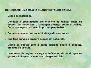 DESCIDA DE UMA RAMPA TRANSPORTANDO CARGA
- Desça de marcha ré.
- Conduza a empilhadeira até o início da rampa, antes de
descer, de modo que o contrapeso esteja sobre o declive.
Deixe que o peso do veículo puxe-o para baixo.
- Do mesmo modo que ao subir desça de uma só vez.
- Não faça curvas e procure descer em linha reta.
- Desça de costas com a carga apoiada sobre o encosto,
próxima ao veículo.
- Lembre-se de erguer a carga o suficiente, de modo que os
garfos não toquem a rampa ao chegar ao chão.
 
