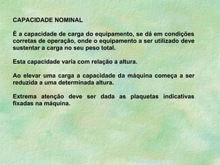 CAPACIDADE NOMINAL
É a capacidade de carga do equipamento, se dá em condições
corretas de operação, onde o equipamento a ser utilizado deve
sustentar a carga no seu peso total.
Esta capacidade varia com relação a altura.
Ao elevar uma carga a capacidade da máquina começa a ser
reduzida a uma determinada altura.
Extrema atenção deve ser dada as plaquetas indicativas
fixadas na máquina.
 
