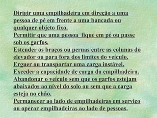 Dirigir uma empilhadeira em direção a uma
pessoa de pé em frente a uma bancada ou
qualquer objeto fixo.
Permitir que uma pessoa fique em pé ou passe
sob os garfos.
Estender os braços ou pernas entre as colunas do
elevador ou para fora dos limites do veículo.
Erguer ou transportar uma carga instável.
Exceder a capacidade de carga da empilhadeira.
Abandonar o veículo sem que os garfos estejam
abaixados ao nível do solo ou sem que a carga
esteja no chão.
Permanecer ao lado de empilhadeiras em serviço
ou operar empilhadeiras ao lado de pessoas.
 