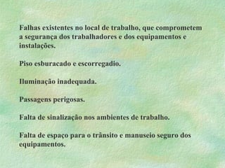 Falhas existentes no local de trabalho, que comprometem
a segurança dos trabalhadores e dos equipamentos e
instalações.
Piso esburacado e escorregadio.
Iluminação inadequada.
Passagens perigosas.
Falta de sinalização nos ambientes de trabalho.
Falta de espaço para o trânsito e manuseio seguro dos
equipamentos.
 