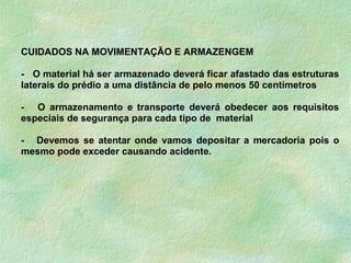 CUIDADOS NA MOVIMENTAÇÃO E ARMAZENGEM
- O material há ser armazenado deverá ficar afastado das estruturas
laterais do prédio a uma distância de pelo menos 50 centímetros
- O armazenamento e transporte deverá obedecer aos requisitos
especiais de segurança para cada tipo de material
- Devemos se atentar onde vamos depositar a mercadoria pois o
mesmo pode exceder causando acidente.
 