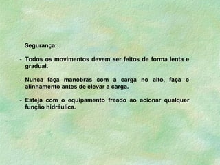 Segurança:
- Todos os movimentos devem ser feitos de forma lenta e
gradual.
- Nunca faça manobras com a carga no alto, faça o
alinhamento antes de elevar a carga.
- Esteja com o equipamento freado ao acionar qualquer
função hidráulica.
 