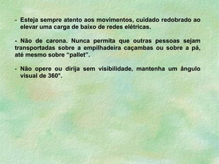 - Esteja sempre atento aos movimentos, cuidado redobrado ao
elevar uma carga de baixo de redes elétricas.
- Não de carona. Nunca permita que outras pessoas sejam
transportadas sobre a empilhadeira caçambas ou sobre a pá,
até mesmo sobre “pallet”.
- Não opere ou dirija sem visibilidade, mantenha um ângulo
visual de 360°.
 