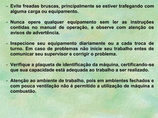 - Evite freadas bruscas, principalmente se estiver trafegando com
alguma carga ou equipamento.
- Nunca opere qualquer equipamento sem ler as instruções
contidas no manual de operação, e observe com atenção os
avisos de advertência.
- Inspecione seu equipamento diariamente ou a cada troca de
turno. Em caso de problemas não inicie seu trabalho entes de
comunicar seu supervisor e corrigir o problema.
- Verifique a plaqueta de identificação da máquina, certificando-se
que sua capacidade está adequada ao trabalho a ser realizado.
- Atenção ao ambiente de trabalho, pois em ambientes fechados e
com pouca ventilação não é permitido a utilização de máquina a
combustão.
 