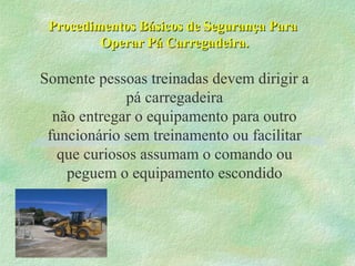 Procedimentos Básicos de Segurança ParaProcedimentos Básicos de Segurança Para
Operar Pá Carregadeira.Operar Pá Carregadeira.
Somente pessoas treinadas devem dirigir a
pá carregadeira
não entregar o equipamento para outro
funcionário sem treinamento ou facilitar
que curiosos assumam o comando ou
peguem o equipamento escondido
 