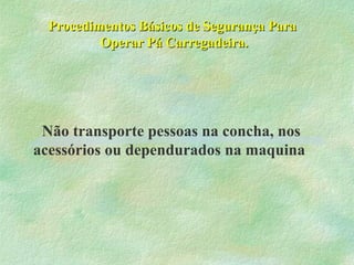 Procedimentos Básicos de Segurança ParaProcedimentos Básicos de Segurança Para
Operar Pá Carregadeira.Operar Pá Carregadeira.
Não transporte pessoas na concha, nos
acessórios ou dependurados na maquina
 