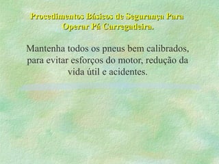 Procedimentos Básicos de Segurança ParaProcedimentos Básicos de Segurança Para
Operar Pá Carregadeira.Operar Pá Carregadeira.
Mantenha todos os pneus bem calibrados,
para evitar esforços do motor, redução da
vida útil e acidentes.
 