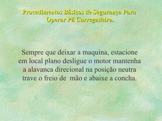 Procedimentos Básicos de Segurança ParaProcedimentos Básicos de Segurança Para
Operar Pá Carregadeira.Operar Pá Carregadeira.
Sempre que deixar a maquina, estacione
em local plano desligue o motor mantenha
a alavanca direcional na posição neutra
trave o freio de mão e abaixe a concha.
 