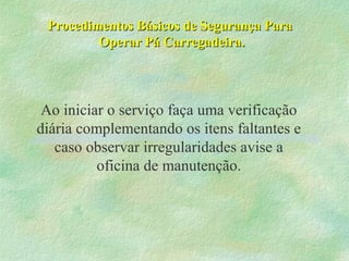 Procedimentos Básicos de Segurança ParaProcedimentos Básicos de Segurança Para
Operar Pá Carregadeira.Operar Pá Carregadeira.
Ao iniciar o serviço faça uma verificação
diária complementando os itens faltantes e
caso observar irregularidades avise a
oficina de manutenção.
 
