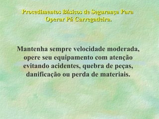 Procedimentos Básicos de Segurança ParaProcedimentos Básicos de Segurança Para
Operar Pá Carregadeira.Operar Pá Carregadeira.
Mantenha sempre velocidade moderada,
opere seu equipamento com atenção
evitando acidentes, quebra de peças,
danificação ou perda de materiais.
 
