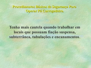 Procedimentos Básicos de Segurança ParaProcedimentos Básicos de Segurança Para
Operar Pá Carregadeira.Operar Pá Carregadeira.
Tenha mais cautela quando trabalhar em
locais que possuam fiação suspensa,
subterrânea, tubulações e encanamentos.
 