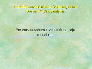 Procedimentos Básicos de Segurança ParaProcedimentos Básicos de Segurança Para
Operar Pá Carregadeira.Operar Pá Carregadeira.
Em curvas reduza a velocidade, seja
cauteloso.
 