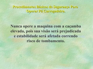 Procedimentos Básicos de Segurança ParaProcedimentos Básicos de Segurança Para
Operar Pá Carregadeira.Operar Pá Carregadeira.
Nunca opere a maquina com a caçamba
elevada, pois sua visão será prejudicada
e estabilidade será afetada correndo
risco de tombamento.
 