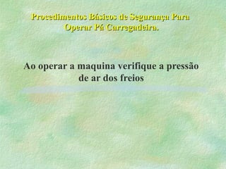 Procedimentos Básicos de Segurança ParaProcedimentos Básicos de Segurança Para
Operar Pá Carregadeira.Operar Pá Carregadeira.
Ao operar a maquina verifique a pressão
de ar dos freios
 