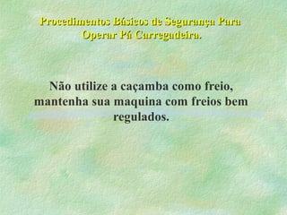 Procedimentos Básicos de Segurança ParaProcedimentos Básicos de Segurança Para
Operar Pá Carregadeira.Operar Pá Carregadeira.
Não utilize a caçamba como freio,
mantenha sua maquina com freios bem
regulados.
 