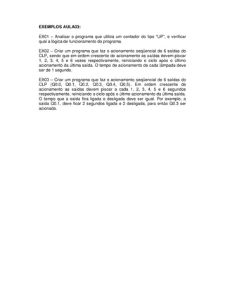 EXEMPLOS AULA03:
EX01 – Analisar o programa que utiliza um contador do tipo “UP”, e verificar
qual a lógica de funcionamento do programa.
EX02 – Criar um programa que faz o acionamento seqüencial de 6 saídas do
CLP, sendo que em ordem crescente de acionamento as saídas devem piscar
1, 2, 3, 4, 5 e 6 vezes respectivamente, reiniciando o ciclo após o último
acionamento da última saída. O tempo de acionamento de cada lâmpada deve
ser de 1 segundo.
EX03 – Criar um programa que faz o acionamento seqüencial de 6 saídas do
CLP (Q0.0, Q0.1, Q0.2, Q0.3, Q0.4, Q0.5). Em ordem crescente de
acionamento as saídas devem piscar a cada 1, 2, 3, 4, 5 e 6 segundos
respectivamente, reiniciando o ciclo após o último acionamento da última saída.
O tempo que a saída fica ligada e desligada deve ser igual. Por exemplo, a
saída Q0.1, deve ficar 2 segundos ligada e 2 desligada, para então Q0.3 ser
acionada.
 